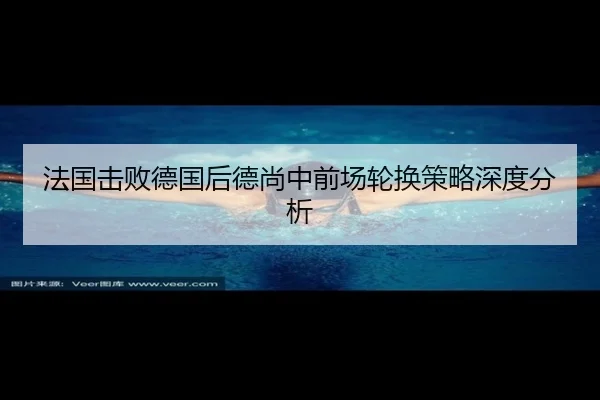法国击败德国后德尚中前场轮换策略深度分析